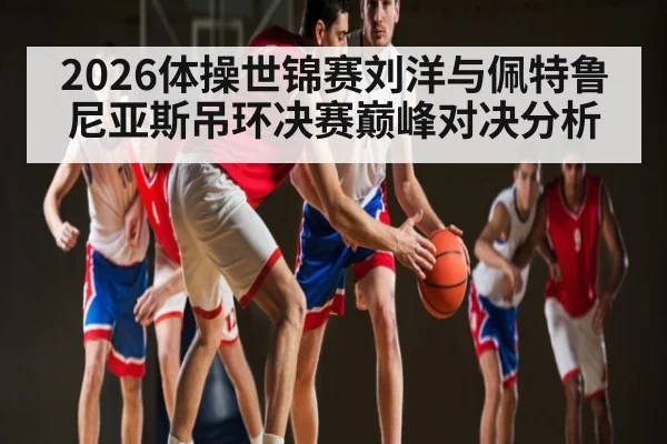 2026体操世锦赛刘洋与佩特鲁尼亚斯吊环决赛巅峰对决分析
